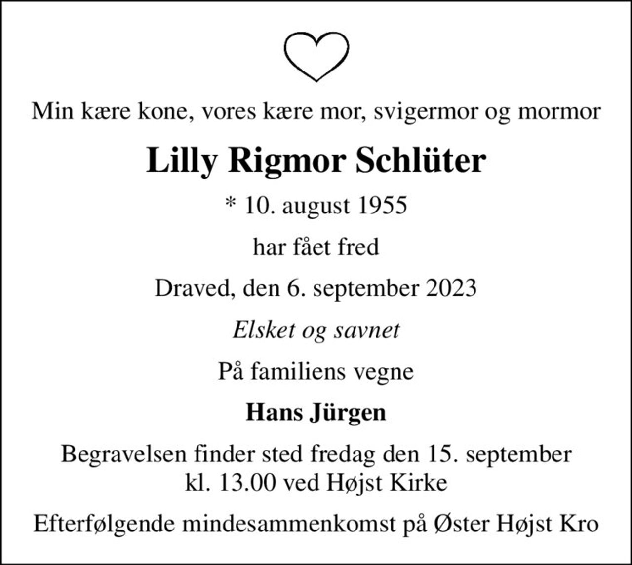 Min kære kone, vores kære mor, svigermor og mormor
Lilly Rigmor Schlüter
* 10. august 1955
har fået fred
Draved, den 6. september 2023
Elsket og savnet
På familiens vegne
Hans Jürgen
Begravelsen finder sted fredag den 15. september kl. 13.00 ved Højst Kirke
Efterfølgende mindesammenkomst på Øster Højst Kro