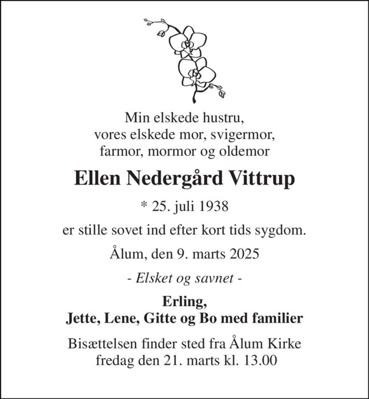 Min elskede hustru, vores elskede mor, svigermor, farmor, mormor og oldemor 
Ellen Nedergård Vittrup 
*​ 25. juli 1938 
er stille sovet ind efter kort tids sygdom. 
Ålum, den 9. marts 2025 
- Elsket og savnet - 
Erling, Jette, Lene, Gitte og Bo med familier 
Bisættelsen​ finder sted fra Ålum Kirke  fredag den 21. marts​ kl. 13.00