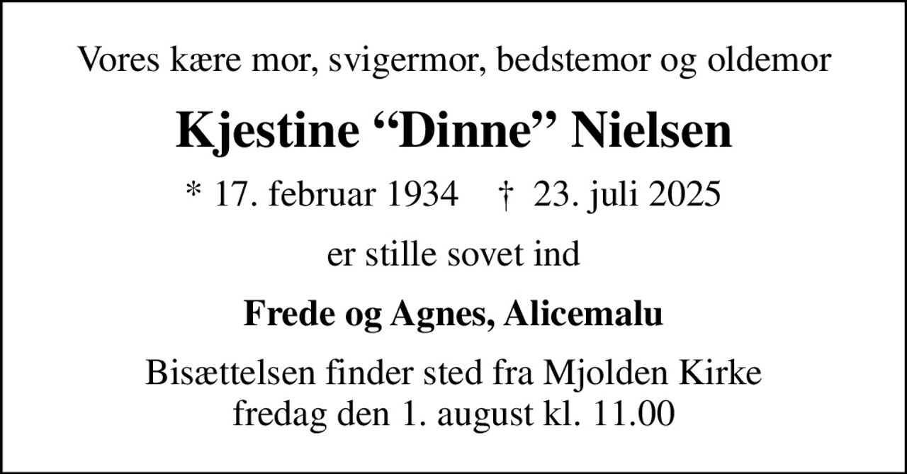 Vores kære mor, svigermor, bedstemor og oldemor
Kjestine Dinne Nielsen
* 17. februar 1934    ✝ 23. juli 2025
er stille sovet ind
Frede og Agnes, Alicemalu
Bisættelsen finder sted fra Mjolden Kirke  fredag den 1. august kl. 11.00