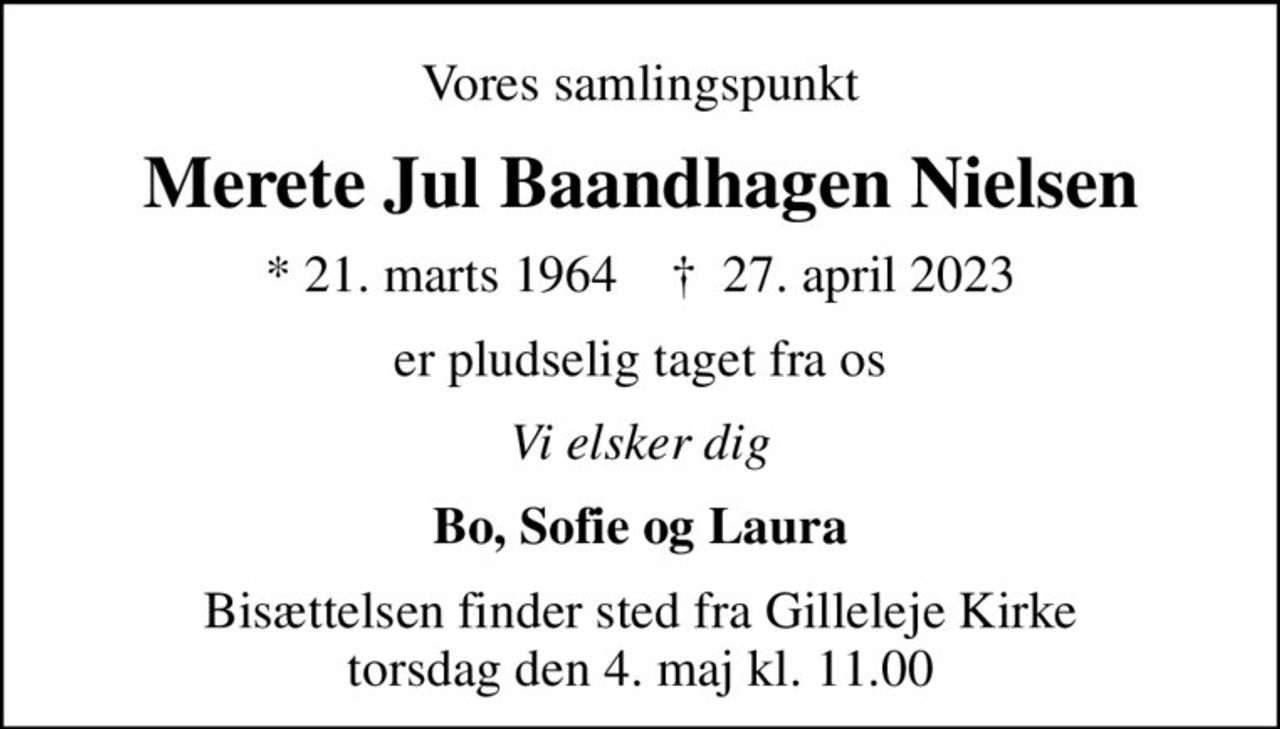 Vores samlingspunkt
Merete Jul Baandhagen Nielsen
* 21. marts 1964    ✝ 27. april 2023
er pludselig taget fra os
Vi elsker dig
Bo, Sofie og Laura
Bisættelsen finder sted fra Gilleleje Kirke  torsdag den 4. maj kl. 11.00
