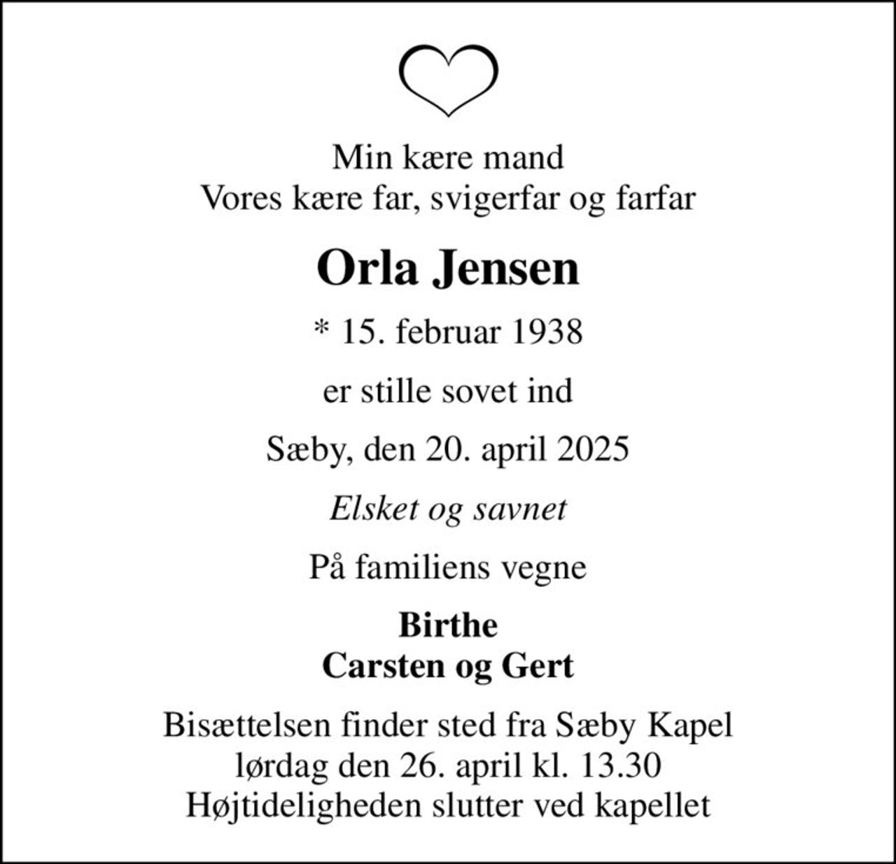 Min kære mand Vores kære far, svigerfar og farfar
Orla Jensen
* 15. februar 1938
er stille sovet ind
Sæby, den 20. april 2025
Elsket og savnet
På familiens vegne
Birthe Carsten og Gert
Bisættelsen finder sted fra Sæby Kapel  lørdag den 26. april kl. 13.30  Højtideligheden slutter ved kapellet