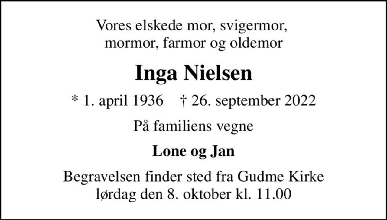 Vores elskede mor, svigermor,  mormor, farmor og oldemor
Inga Nielsen
* 1. april 1936    ✝ 26. september 2022
På familiens vegne
Lone og Jan
Begravelsen finder sted fra Gudme Kirke  lørdag den 8. oktober kl. 11.00