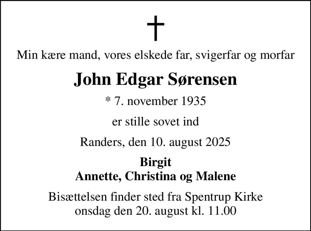 Min kære mand, vores elskede far, svigerfar og morfar
John Edgar Sørensen
* 7. november 1935
er stille sovet ind
Randers, den 10. august 2025
Birgit Annette, Christina og Malene
Bisættelsen finder sted fra Spentrup Kirke  onsdag den 20. august kl. 11.00