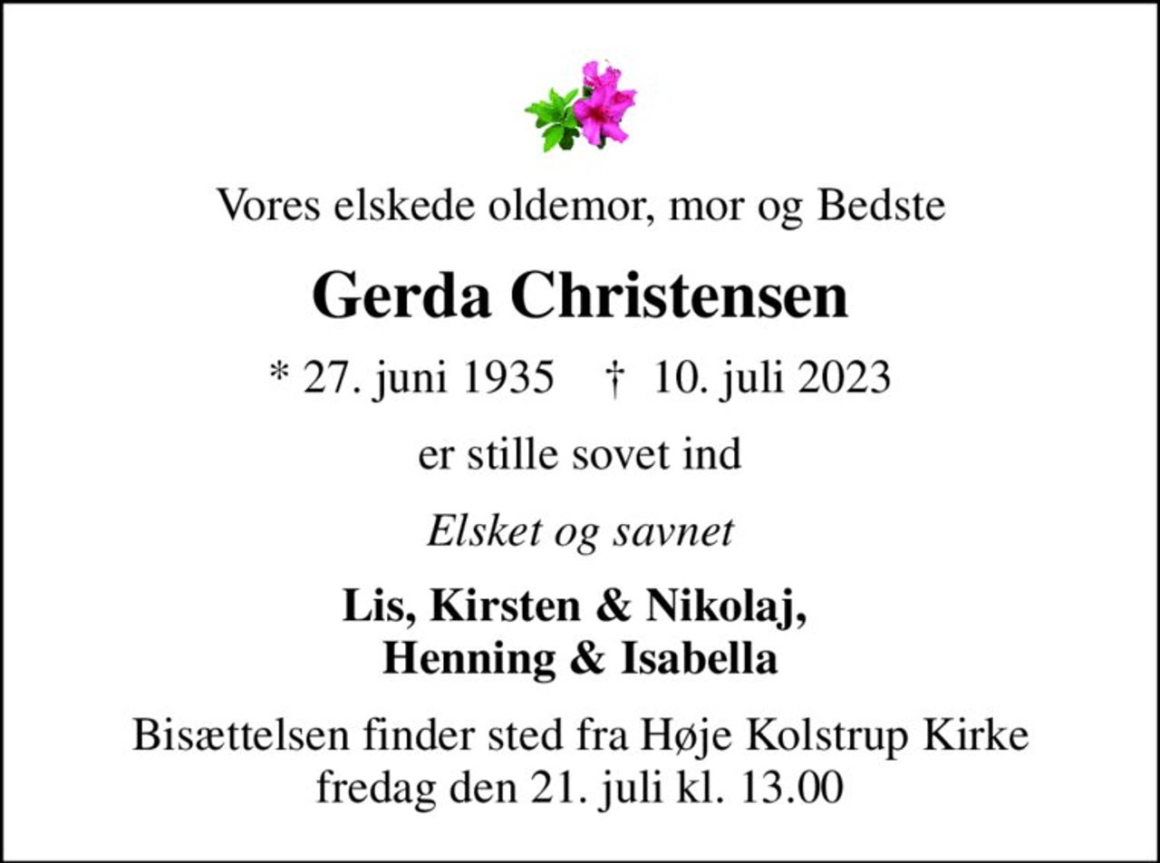 Vores elskede oldemor, mor og Bedste
Gerda Christensen
* 27. juni 1935    ✝ 10. juli 2023
er stille sovet ind
Elsket og savnet
Lis, Kirsten & Nikolaj,  Henning & Isabella
Bisættelsen finder sted fra Høje Kolstrup Kirke  fredag den 21. juli kl. 13.00