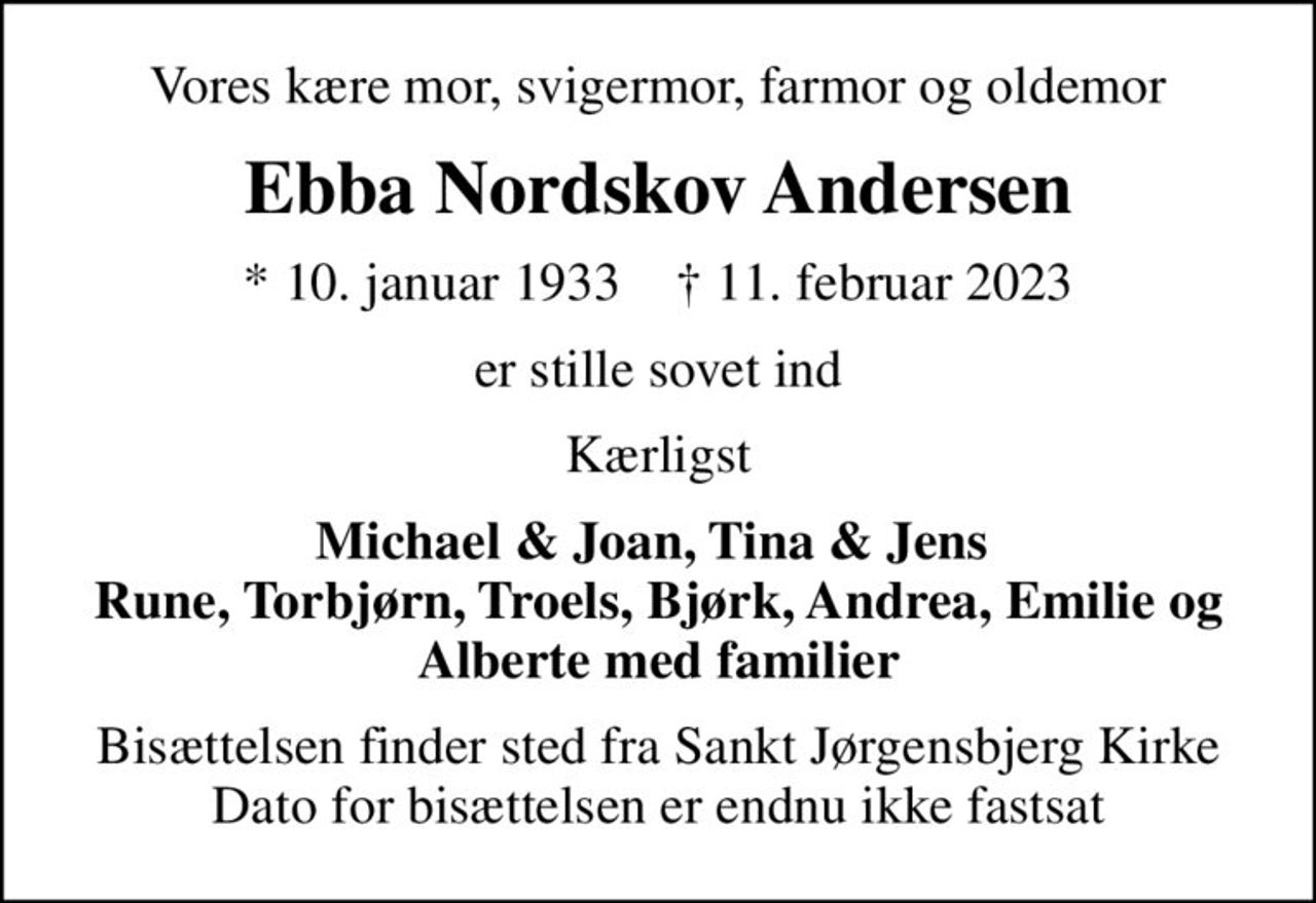 Vores kære mor, svigermor, farmor og oldemor
Ebba Nordskov Andersen
* 10. januar 1933    ✝ 11. februar 2023
er stille sovet ind
Kærligst
Michael & Joan, Tina & Jens  Rune, Torbjørn, Troels, Bjørk, Andrea, Emilie og Alberte med familier
Bisættelsen finder sted fra Sankt Jørgensbjerg Kirke Dato for bisættelsen er endnu ikke fastsat