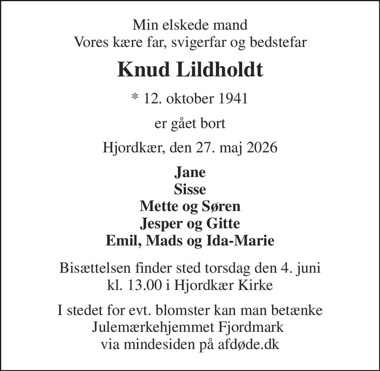 Min elskede mand Vores kære far, svigerfar og bedstefar 
Knud Lildholdt 
* 12. oktober 1941 
er gået bort 
Hjordkær, den 27. maj 2026 
Jane Sisse Mette og Søren Jesper og Gitte Emil, Mads og Ida-Marie 
Bisættelsen finder sted torsdag den 4. juni kl. 13.00 i Hjordkær Kirke 
I stedet for evt. blomster kan man betænke Julemærkehjemmet Fjordmark  via mindesiden på afdøde.dk
