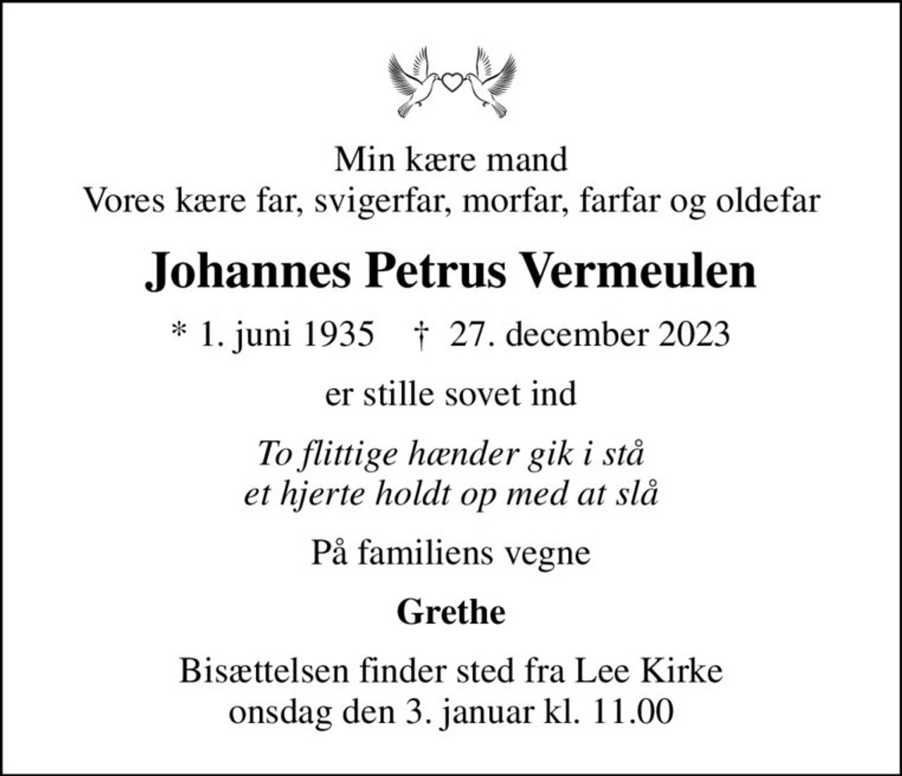 Min kære mand Vores kære far, svigerfar, morfar, farfar og oldefar
Johannes Petrus Vermeulen
* 1. juni 1935    ✝ 27. december 2023
er stille sovet ind
To flittige hænder gik i stå et hjerte holdt op med at slå
På familiens vegne
Grethe
Bisættelsen finder sted fra Lee Kirke  onsdag den 3. januar kl. 11.00