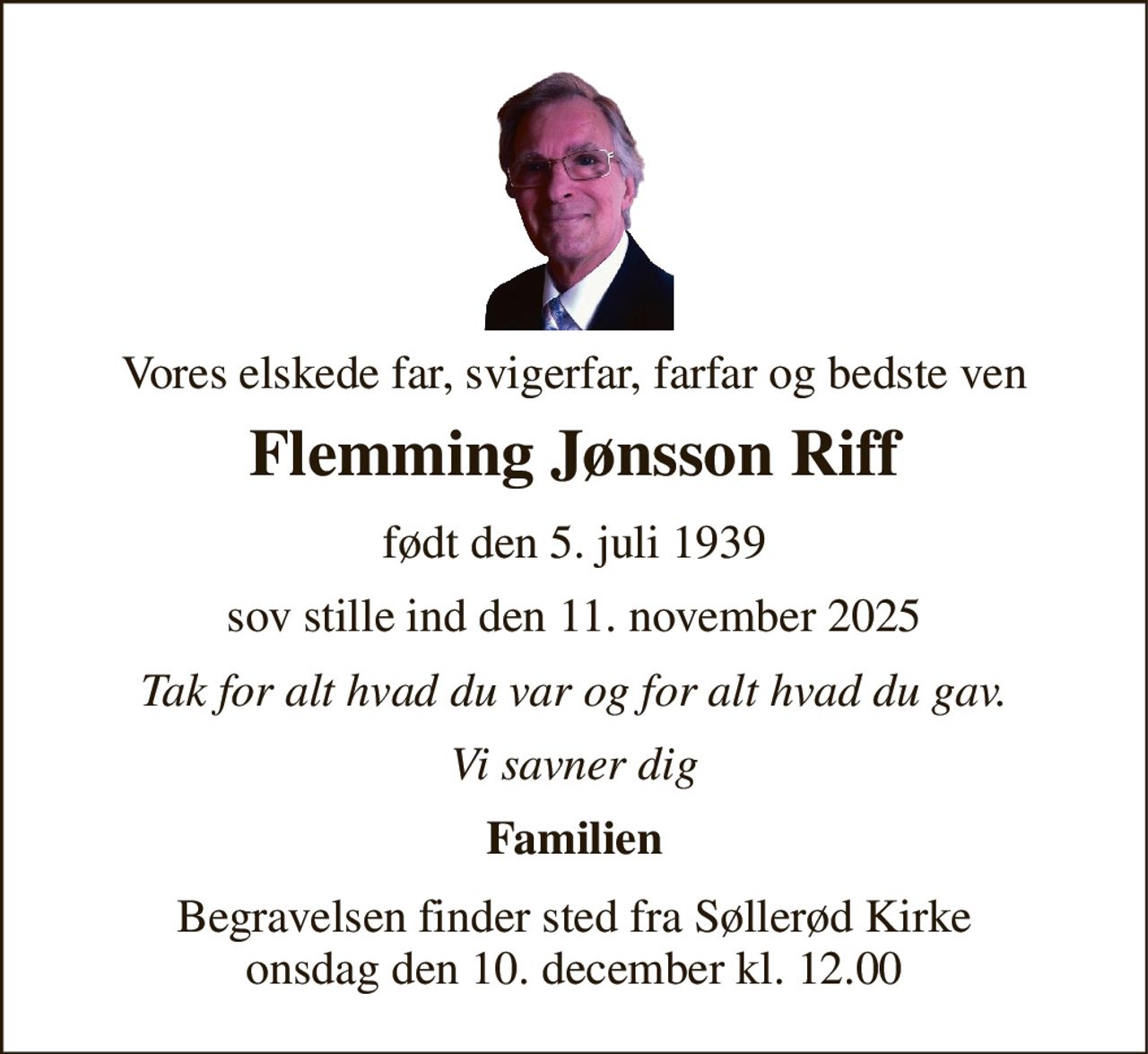 Vores elskede far, svigerfar, farfar og bedste ven 
Flemming Jønsson Riff 
født den 5. juli 1939 
sov stille ind den 11. november 2025 
Tak for alt hvad du var og for alt hvad du gav. 
Vi savner dig 
Familien 
Begravelsen​ finder sted fra Søllerød Kirke​ onsdag den 10. december​ kl. 12.00