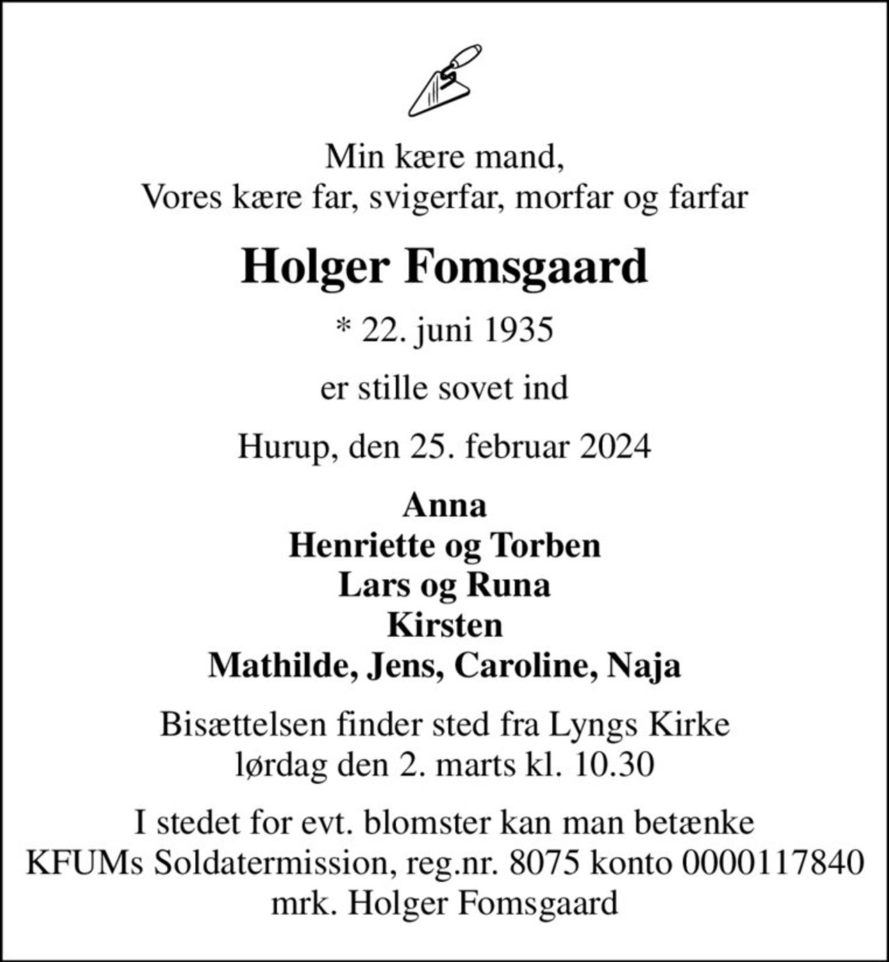 Min kære mand, Vores kære far, svigerfar, morfar og farfar
Holger Fomsgaard
* 22. juni 1935
er stille sovet ind
Hurup, den 25. februar 2024
Anna Henriette og Torben Lars og Runa Kirsten Mathilde, Jens, Caroline, Naja
Bisættelsen finder sted fra Lyngs Kirke  lørdag den 2. marts kl. 10.30 
I stedet for evt. blomster kan man betænke
					KFUMs Soldatermission reg.nr.8075,kontonr.0000117840,mrk. Holger
					Fomsgaard
