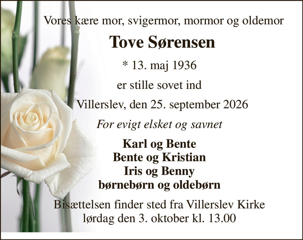 Vores kære mor, svigermor, mormor og oldemor 
     Tove Sørensen 
     *​ 13. maj 1936 
     er stille sovet ind 
       Villerslev, den 25. september 2026 
     For evigt elsket og savnet 
     Karl og Bente      Bente og Kristian      Iris og Benny      børnebørn og oldebørn 
     Bisættelsen​ finder sted fra Villerslev Kirke​      lørdag den 3. oktober​ kl. 13.00