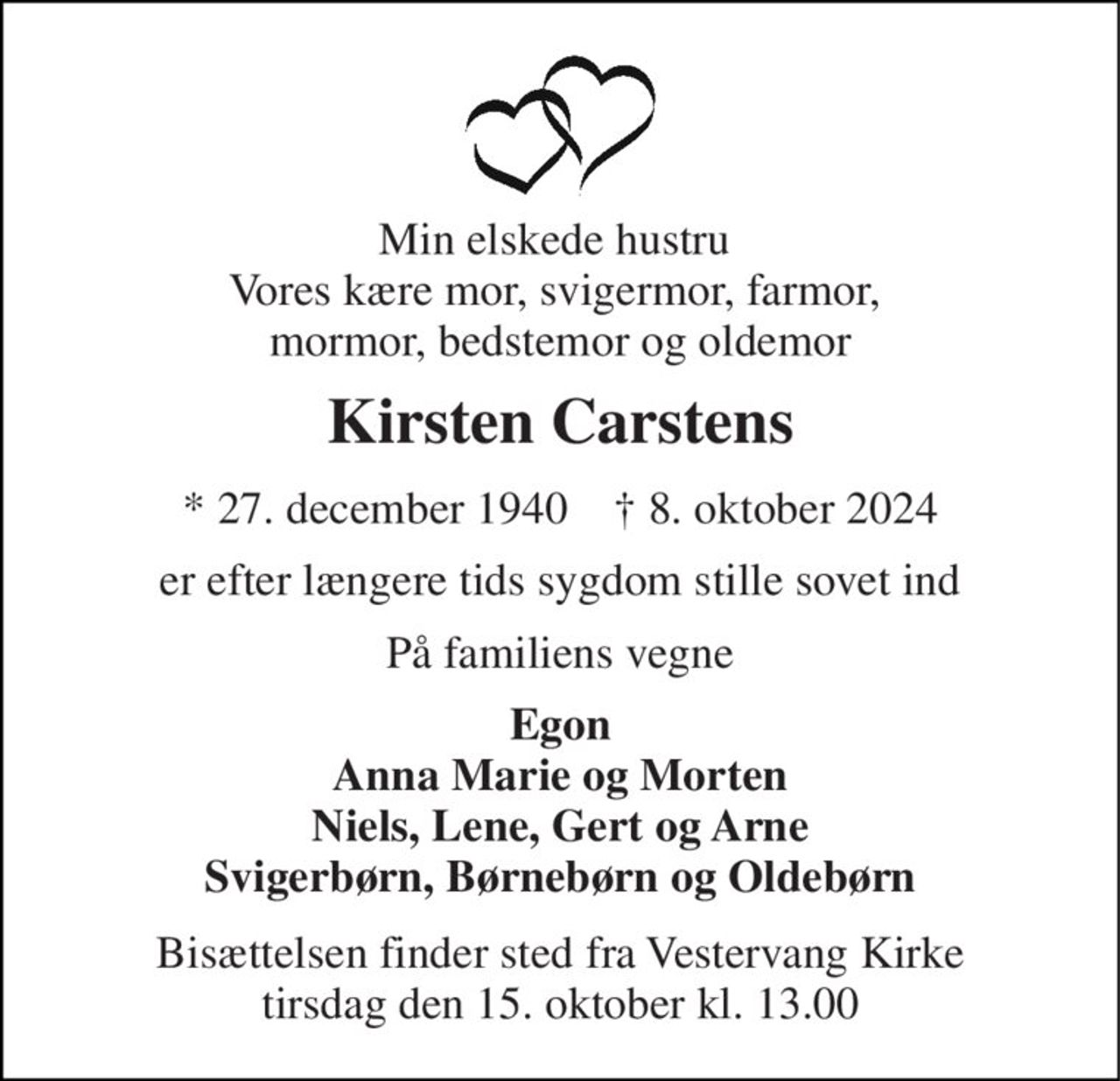 Min elskede hustru  Vores kære mor, svigermor, farmor,  mormor, bedstemor og oldemor 
Kirsten Carstens​ 
*​ 27. december 1940​    †​ 8. oktober 2024 
er efter længere tids sygdom stille sovet ind 
På familiens vegne 
Egon Anna Marie og Morten Niels, Lene, Gert og Arne Svigerbørn, Børnebørn og Oldebørn 
Bisættelsen​ finder sted fra Vestervang Kirke​ tirsdag den 15. oktober​ kl. 13.00