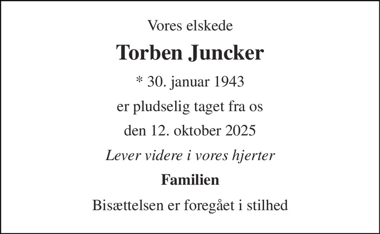 Vores elskede 
Torben Juncker 
* 30. januar 1943 
er pludselig taget fra os 
den 12. oktober 2025 
Lever videre i vores hjerter 
Familien 
Bisættelsen er foregået i stilhed