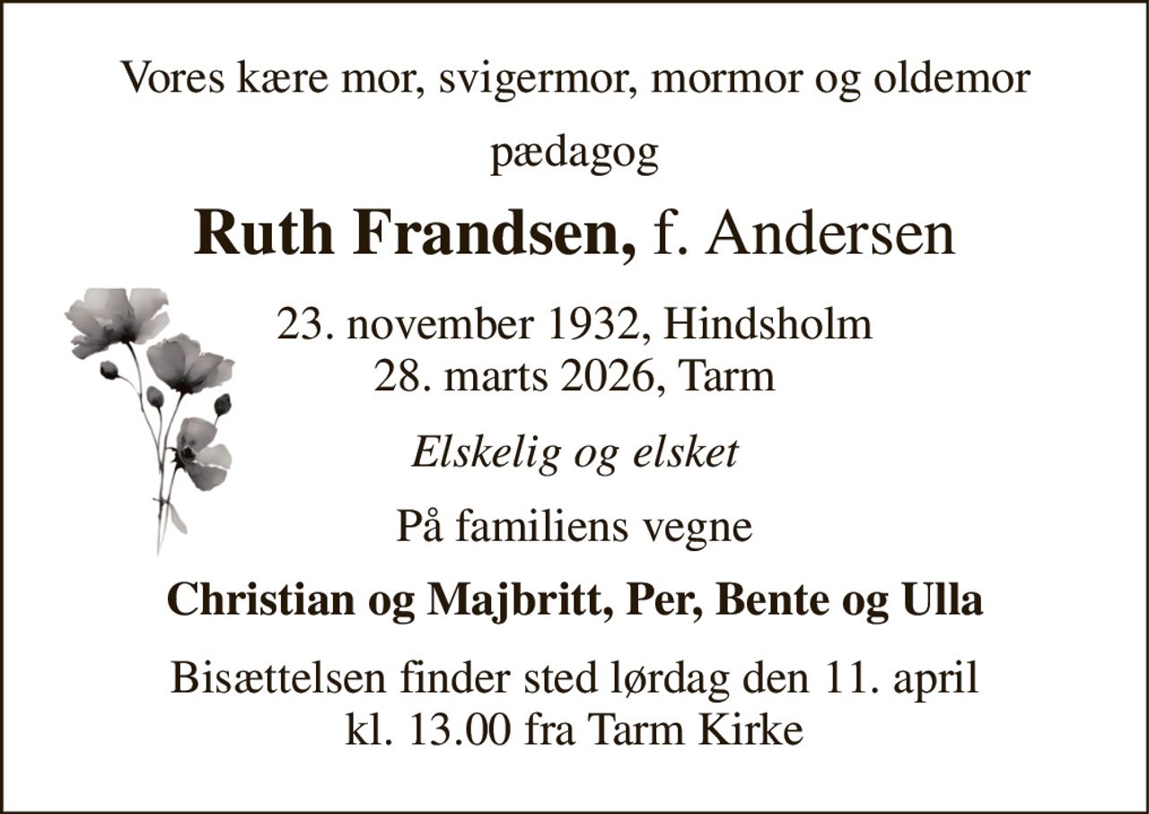 Vores kære mor, svigermor, mormor og oldemor 
pædagog 
Ruth Frandsen, f. Andersen 
23. november 1932​, Hindsholm 28. marts 2026​, Tarm 
Elskelig og elsket 
På familiens vegne 
Christian og Majbritt, Per, Bente og Ulla 
Bisættelsen​ finder sted lørdag den 11. april​ kl. 13.00 fra Tarm Kirke