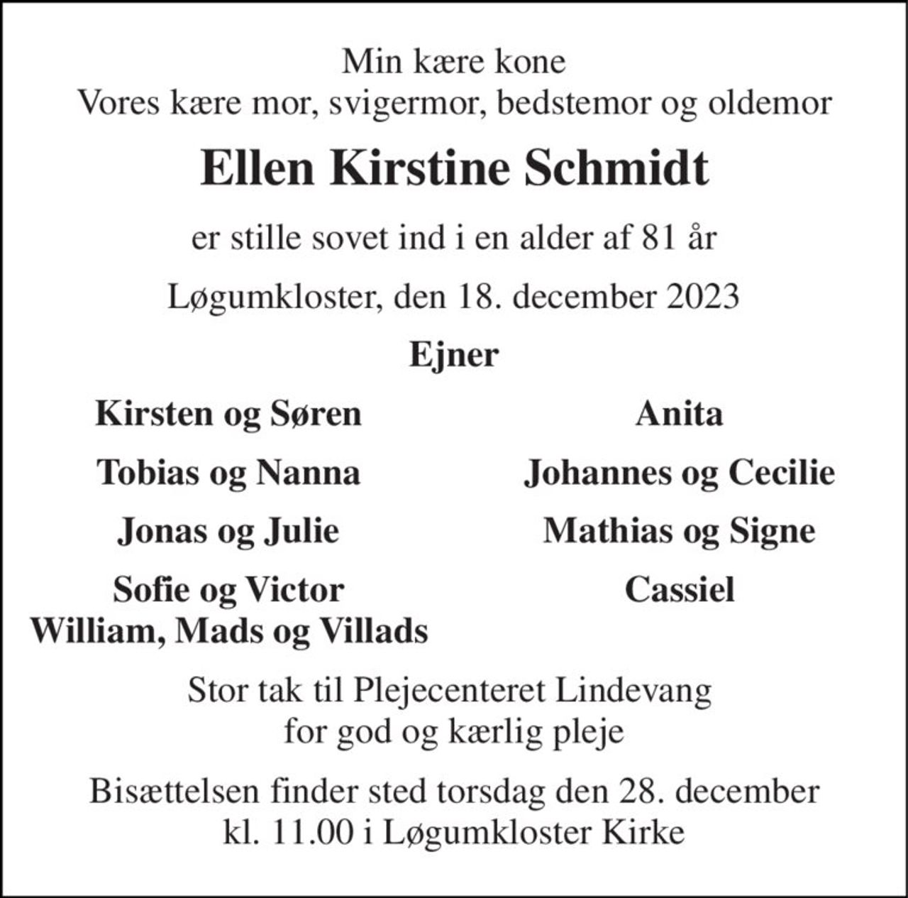 Min kære kone Vores kære mor, svigermor, bedstemor og oldemor 
Ellen Kirstine Schmidt 
er stille sovet ind i en alder af 81 år 
Løgumkloster, den 18. december 2023 
Ejner 
Kirsten og Søren 
Anita 
Tobias og Nanna 
Johannes og Cecilie 
Jonas og Julie 
Mathias og Signe 
Sofie og Victor William, Mads og Villads 
Cassiel 
Stor tak til Plejecenteret Lindevang  for god og kærlig pleje 
Bisættelsen​ finder sted torsdag den 28. december​ kl. 11.00 i Løgumkloster Kirke