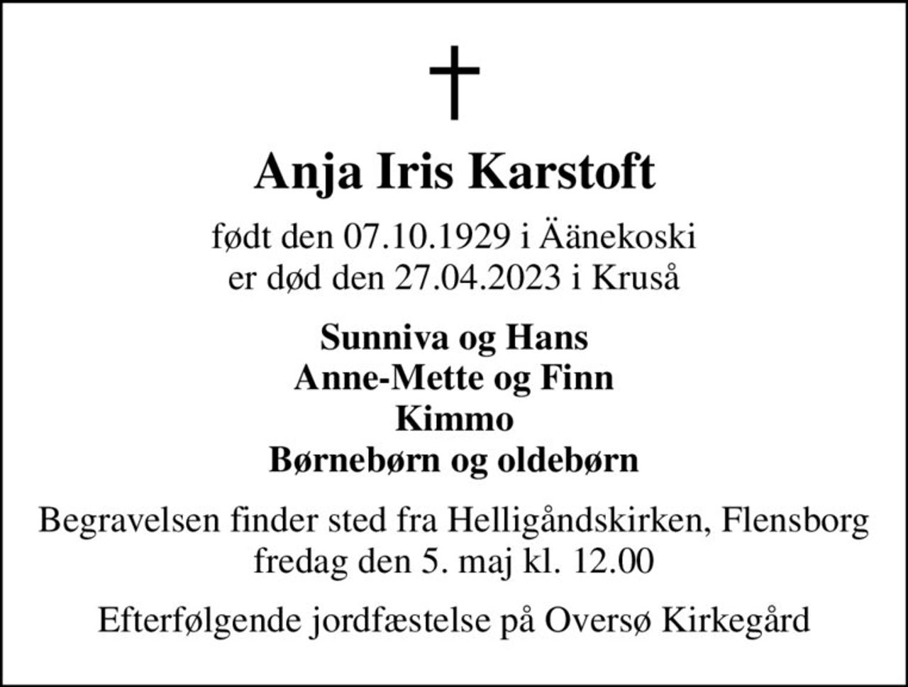 Anja Iris Karstoft
født den 07.10.1929 i Äänekoski er død den 27.04.2023 i Kruså
Sunniva og Hans Anne-Mette og Finn Kimmo Børnebørn og oldebørn
Begravelsen finder sted fra Helligåndskirken, Flensborg fredag den 5. maj kl. 12.00
Efterfølgende jordfæstelse på Oversø Kirkegård
