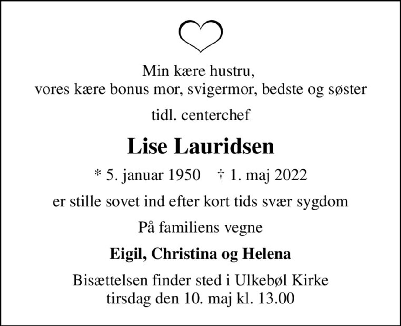 Min kære hustru,  vores kære bonus mor, svigermor, bedste og søster
tidl. centerchef
Lise Lauridsen
* 5. januar 1950    ✝ 1. maj 2022
er stille sovet ind efter kort tids svær sygdom
På familiens vegne
Eigil, Christina og Helena
Bisættelsen finder sted i Ulkebøl Kirke  tirsdag den 10. maj kl. 13.00