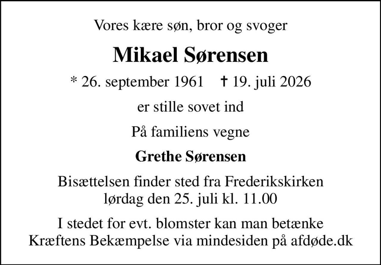 Vores kære søn, bror og svoger
Mikael Sørensen
* 26. september 1961    ✝ 19. juli 2026
er stille sovet ind
På familiens vegne
Grethe Sørensen
Bisættelsen finder sted fra Frederikskirken  lørdag den 25. juli kl. 11.00 
I stedet for evt. blomster kan man betænke
					Kræftens Bekæmpelse via mindesiden på afdøde.dk