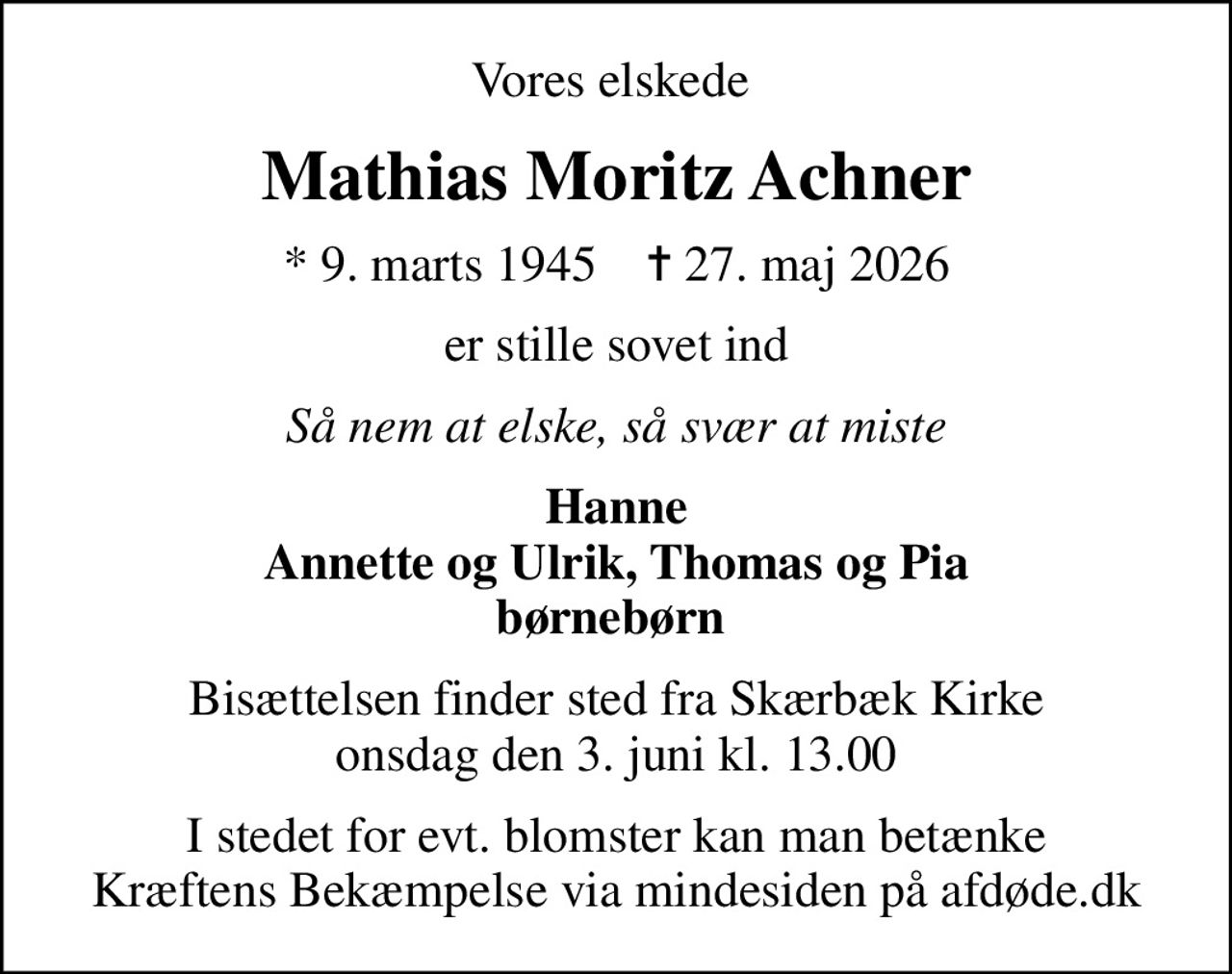 Vores elskede 
Mathias Moritz Achner
* 9. marts 1945    ✝ 27. maj 2026
er stille sovet ind
Så nem at elske, så svær at miste
Hanne Annette og Ulrik, Thomas og Pia børnebørn 
Bisættelsen finder sted fra Skærbæk Kirke  onsdag den 3. juni kl. 13.00 
I stedet for evt. blomster kan man betænke
					Kræftens Bekæmpelse via mindesiden på afdøde.dk