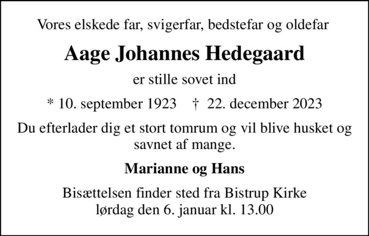 Vores elskede far, svigerfar, bedstefar og oldefar 
Aage Johannes Hedegaard
er stille sovet ind
* 10. september 1923    ✝ 22. december 2023
Du efterlader dig et stort tomrum og vil blive husket og savnet af mange.
Marianne og Hans
Bisættelsen finder sted fra Bistrup Kirke  lørdag den 6. januar kl. 13.00