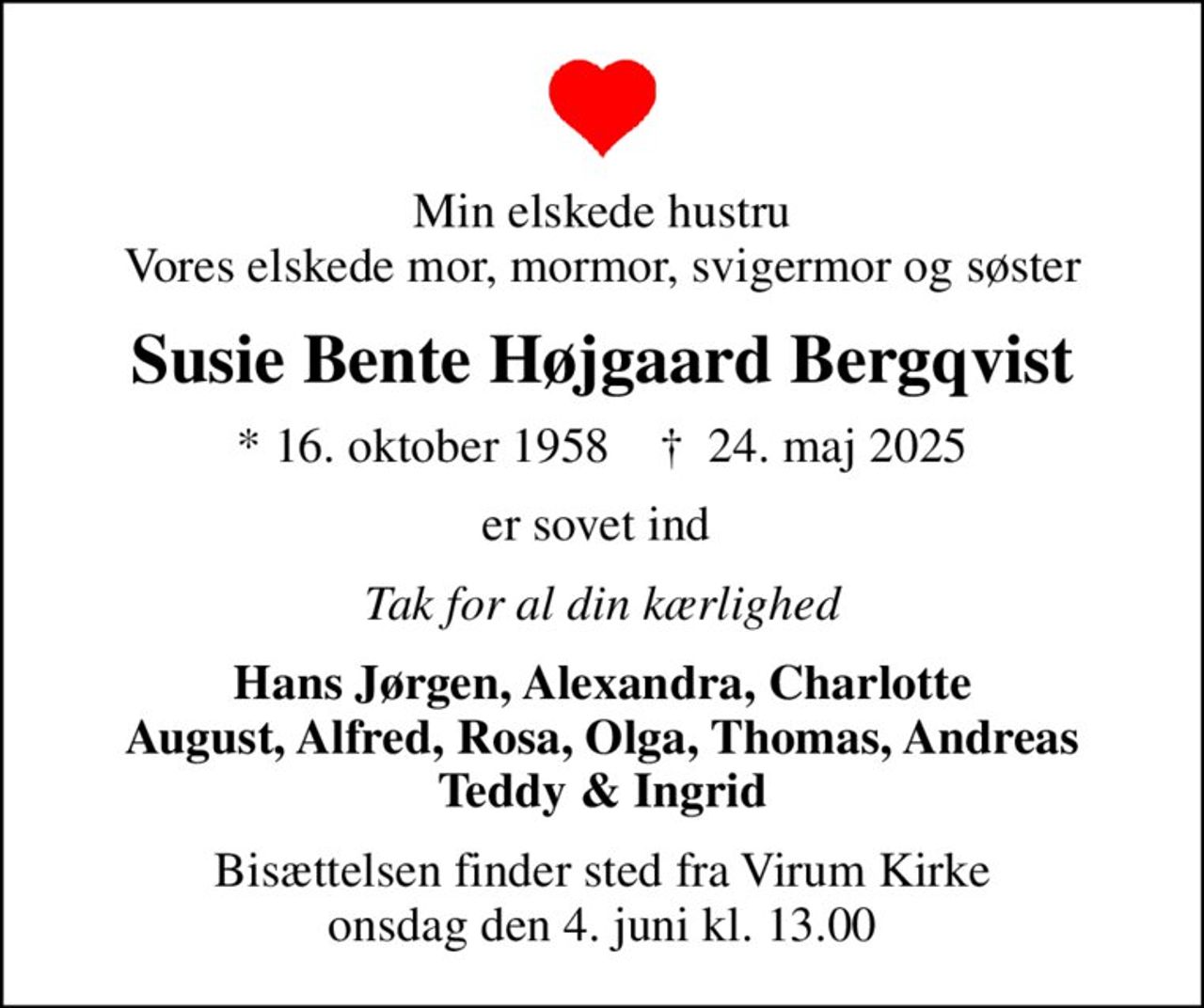Min elskede hustru Vores elskede mor, mormor, svigermor og søster
Susie Bente Højgaard Bergqvist
* 16. oktober 1958    ✝ 24. maj 2025
er sovet ind 
Tak for al din kærlighed
Hans Jørgen, Alexandra, Charlotte August, Alfred, Rosa, Olga, Thomas, Andreas Teddy & Ingrid
Bisættelsen finder sted fra Virum Kirke onsdag den 4. juni kl. 13.00