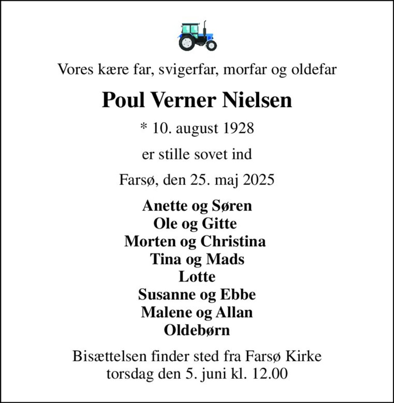Vores kære far, svigerfar, morfar og oldefar
Poul Verner Nielsen
* 10. august 1928
er stille sovet ind
Farsø, den 25. maj 2025
Anette og Søren Ole og Gitte  Morten og Christina  Tina og Mads Lotte Susanne og Ebbe Malene og Allan Oldebørn
Bisættelsen finder sted fra Farsø Kirke  torsdag den 5. juni kl. 12.00