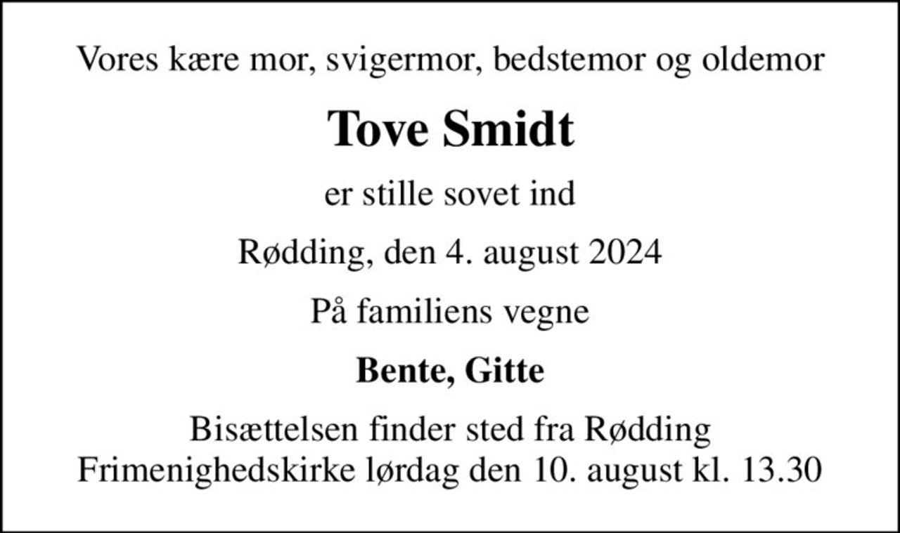 Vores kære mor, svigermor, bedstemor og oldemor
Tove Smidt
er stille sovet ind
Rødding, den 4. august 2024
På familiens vegne
Bente, Gitte
Bisættelsen finder sted fra Rødding Frimenighedskirke  lørdag den 10. august kl. 13.30