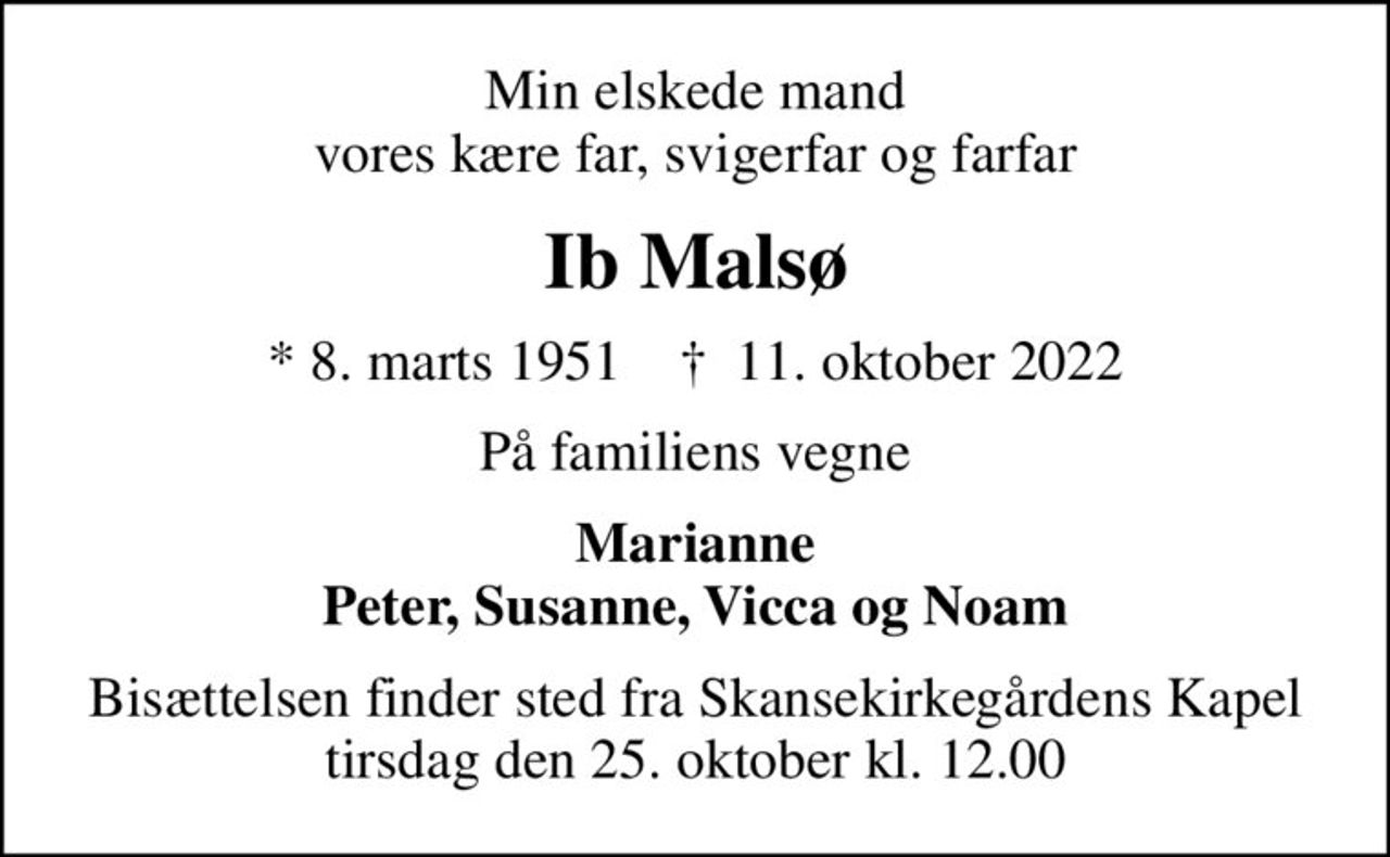 Min elskede mand vores kære far, svigerfar og farfar
Ib Malsø
* 8. marts 1951    ✝ 11. oktober 2022
På familiens vegne
Marianne Peter, Susanne, Vicca og Noam
Bisættelsen finder sted fra Skansekirkegårdens Kapel  tirsdag den 25. oktober kl. 12.00