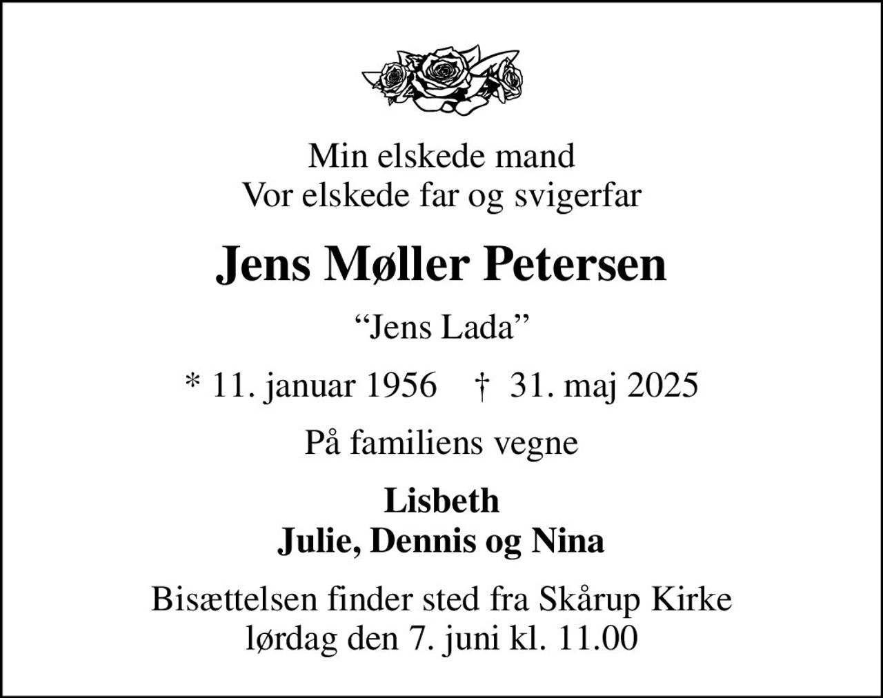 Min elskede mand Vor elskede far og svigerfar
Jens Møller Petersen
Jens Lada
* 11. januar 1956    ✝ 31. maj 2025
På familiens vegne
Lisbeth Julie, Dennis og Nina
Bisættelsen finder sted fra Skårup Kirke  lørdag den 7. juni kl. 11.00
