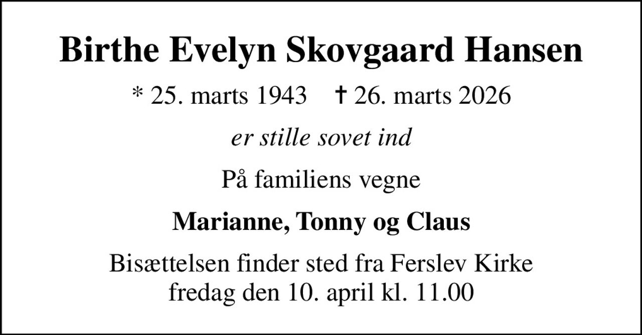 Birthe Evelyn Skovgaard Hansen
* 25. marts 1943    ✝ 26. marts 2026
er stille sovet ind
På familiens vegne
Marianne, Tonny og Claus
Bisættelsen finder sted fra Ferslev Kirke  fredag den 10. april kl. 11.00