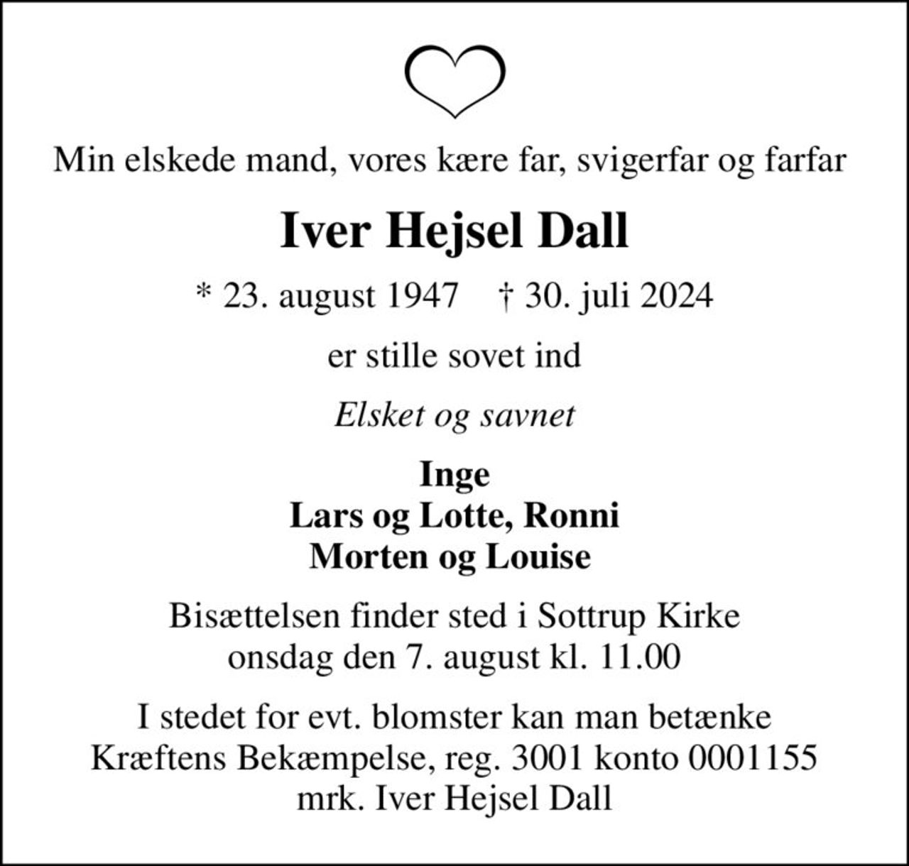Min elskede mand, vores kære far, svigerfar og farfar 
Iver Hejsel Dall
* 23. august 1947    ✝ 30. juli 2024
er stille sovet ind
Elsket og savnet
Inge Lars og Lotte, Ronni Morten og Louise 
Bisættelsen finder sted i Sottrup Kirke  onsdag den 7. august kl. 11.00 
I stedet for evt. blomster kan man betænke
					Kræftens Bekæmpelse reg.3001konto0001155mrk. Iver Hejsel
					Dall