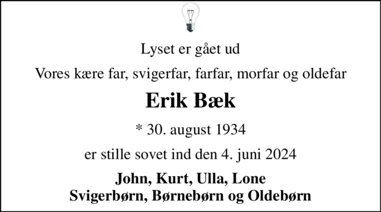 Lyset er gået ud 
Vores kære far, svigerfar, farfar, morfar og oldefar 
Erik Bæk 
* 30. august 1934 
er stille sovet ind den 4. juni 2024 
John, Kurt, Ulla, Lone Svigerbørn, Børnebørn og Oldebørn