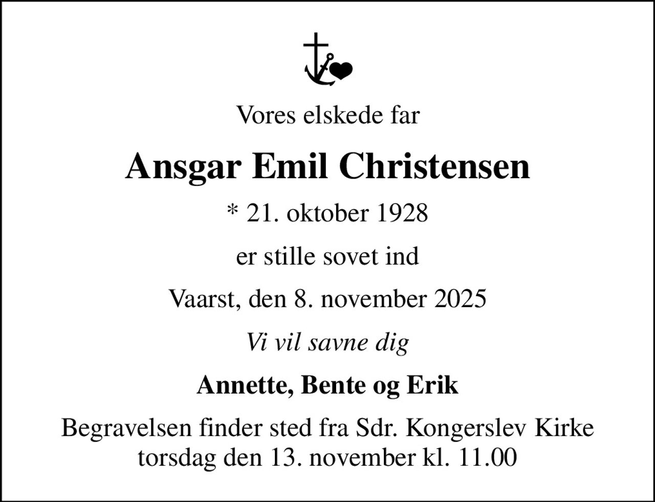 Vores elskede far
Ansgar Emil Christensen
* 21. oktober 1928
er stille sovet ind
Vaarst, den 8. november 2025
Vi vil savne dig
Annette, Bente og Erik
Begravelsen finder sted fra Sdr. Kongerslev Kirke torsdag den 13. november kl. 11.00