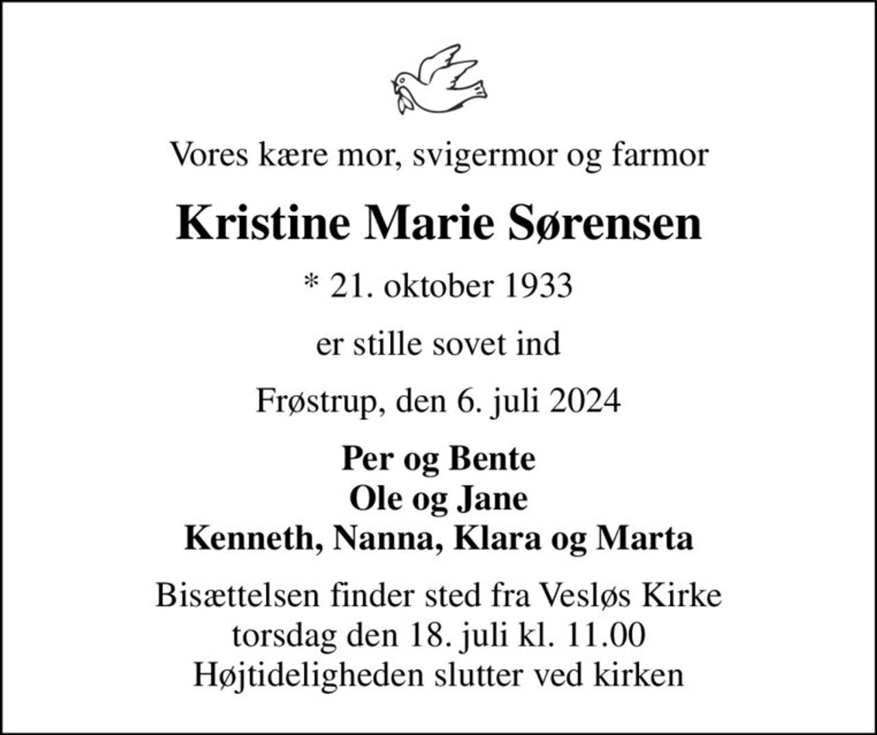 Vores kære mor, svigermor og farmor
Kristine Marie Sørensen
* 21. oktober 1933
er stille sovet ind
Frøstrup, den 6. juli 2024
Per og Bente Ole og Jane Kenneth, Nanna, Klara og Marta
Bisættelsen finder sted fra Vesløs Kirke  torsdag den 18. juli kl. 11.00  Højtideligheden slutter ved kirken