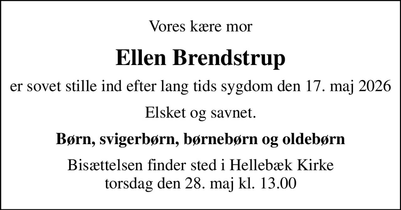Vores kære mor
Ellen Brendstrup
er sovet stille ind efter lang tids sygdom den 17. maj 2026
Elsket og savnet.
Børn, svigerbørn, børnebørn og oldebørn
Bisættelsen finder sted i Hellebæk Kirke  torsdag den 28. maj kl. 13.00