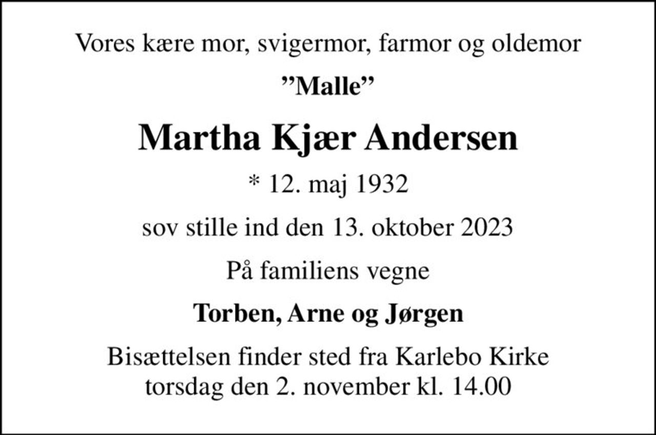 Vores kære mor, svigermor, farmor og oldemor
Malle
Martha Kjær Andersen
* 12. maj 1932
sov stille ind den 13. oktober 2023
På familiens vegne
Torben, Arne og Jørgen
Bisættelsen finder sted fra Karlebo Kirke  torsdag den 2. november kl. 14.00