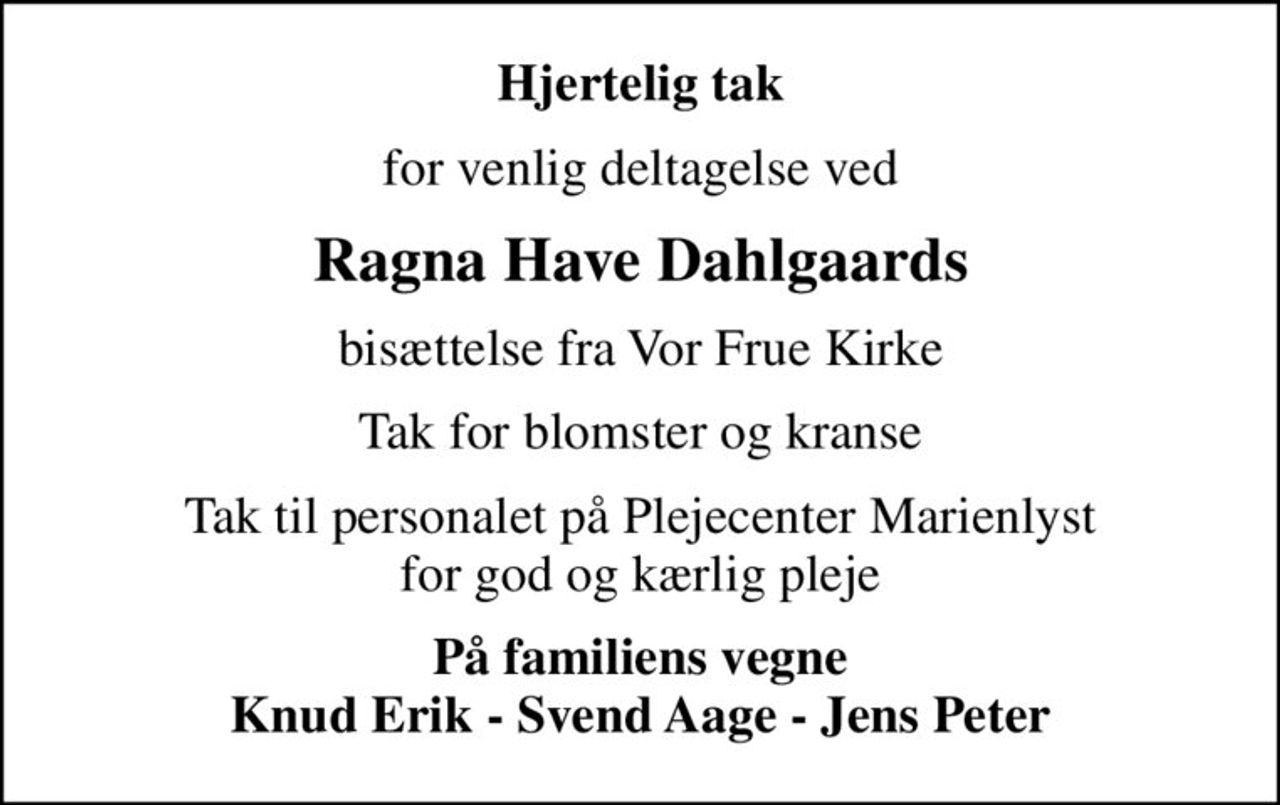 Hjertelig tak
for venlig deltagelse ved
Ragna Have Dahlgaards
bisættelse fra Vor Frue Kirke
Tak for blomster og kranse
Tak til personalet på Plejecenter Marienlyst for god og kærlig pleje
På familiens vegne Knud Erik - Svend Aage - Jens Peter