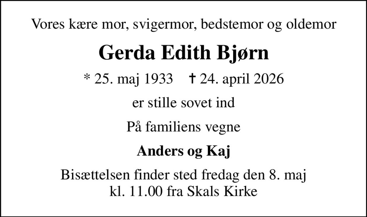 Vores kære mor, svigermor, bedstemor og oldemor
Gerda Edith Bjørn
* 25. maj 1933    ✝ 24. april 2026
er stille sovet ind
På familiens vegne
Anders og Kaj
Bisættelsen finder sted fredag den 8. maj kl. 11.00 fra Skals Kirke