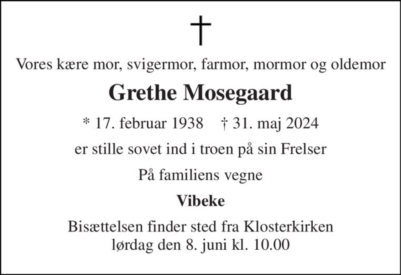 Vores kære mor, svigermor, farmor, mormor og oldemor 
Grethe Mosegaard 
* 17. februar 1938    † 31. maj 2024 
er stille sovet ind i troen på sin Frelser 
På familiens vegne 
Vibeke 
Bisættelsen finder sted fra Klosterkirken lørdag den 8. juni kl. 10.00