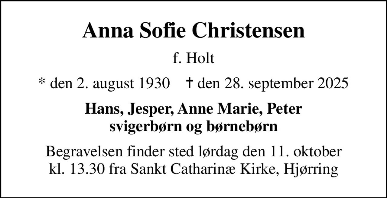 Anna Sofie Christensen
f. Holt
* den 2. august 1930    ✝ den 28. september 2025
Hans, Jesper, Anne Marie, Peter svigerbørn og børnebørn
Begravelsen finder sted lørdag den 11. oktober kl. 13.30 fra Sankt Catharinæ Kirke, Hjørring