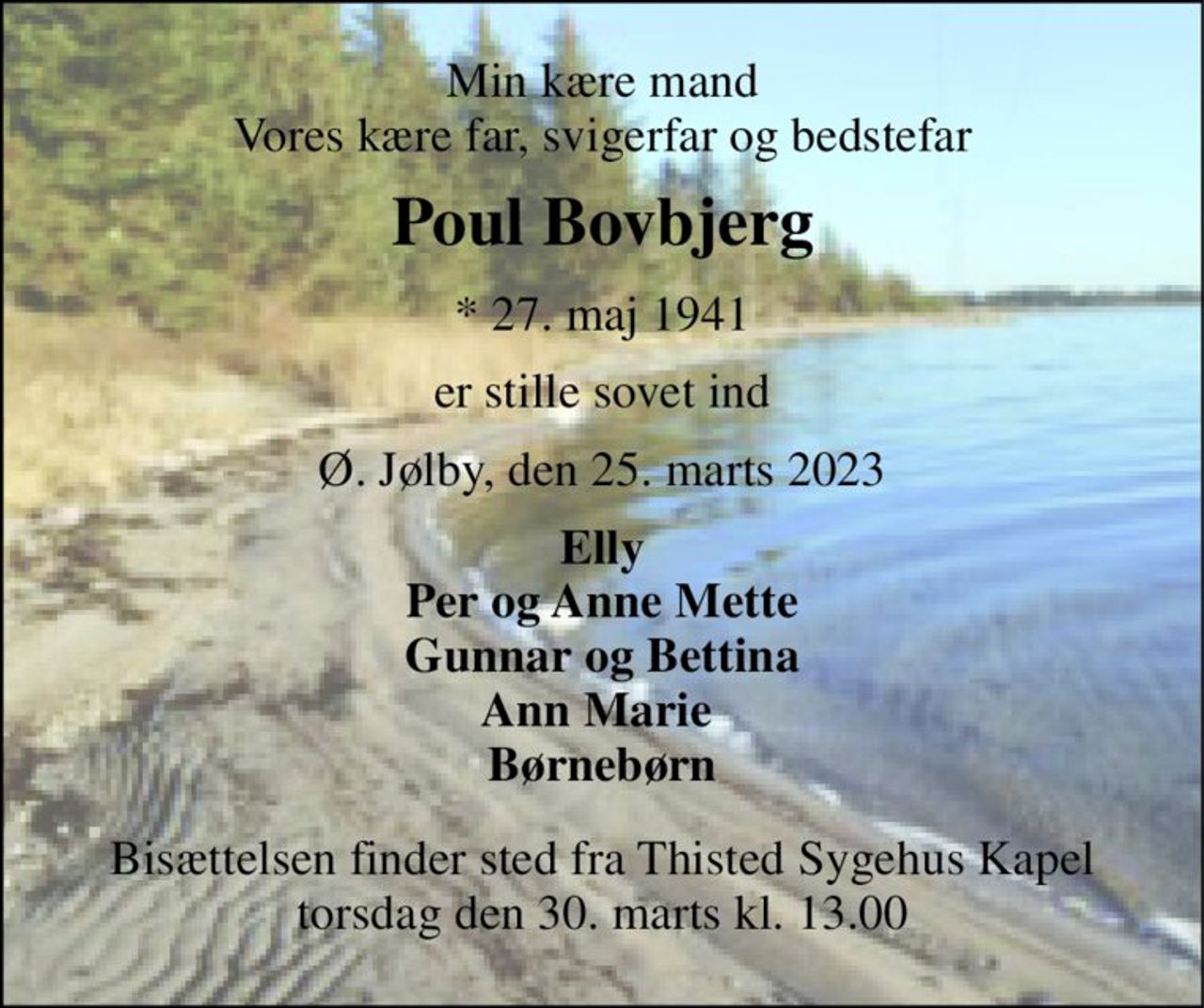 Min kære mand Vores kære far, svigerfar og bedstefar 
Poul Bovbjerg 
*​ 27. maj 1941 
er stille sovet ind 
Ø. Jølby, den 25. marts 2023 
Elly Per og Anne Mette Gunnar og Bettina Ann Marie  Børnebørn 
Bisættelsen​ finder sted fra Thisted Sygehus Kapel​ torsdag den 30. marts​ kl. 13.00