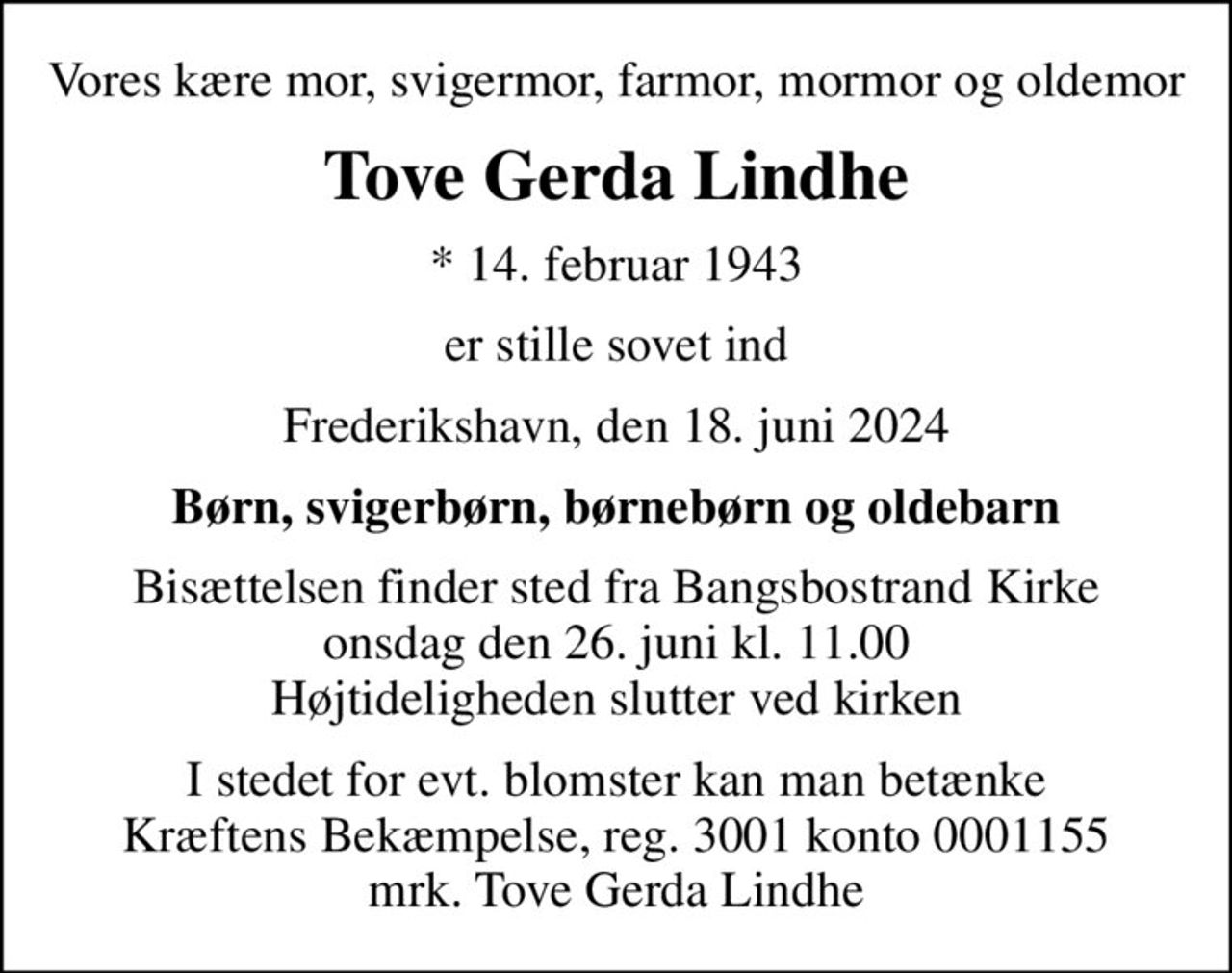 Vores kære mor, svigermor, farmor, mormor og oldemor
Tove Gerda Lindhe
* 14. februar 1943
er stille sovet ind
Frederikshavn, den 18. juni 2024
Børn, svigerbørn, børnebørn og oldebarn
Bisættelsen finder sted fra Bangsbostrand Kirke  onsdag den 26. juni kl. 11.00  Højtideligheden slutter ved kirken
I stedet for evt. blomster kan man betænke
					Kræftens Bekæmpelse reg.3001konto0001155mrk. Tove
					Gerda Lindhe