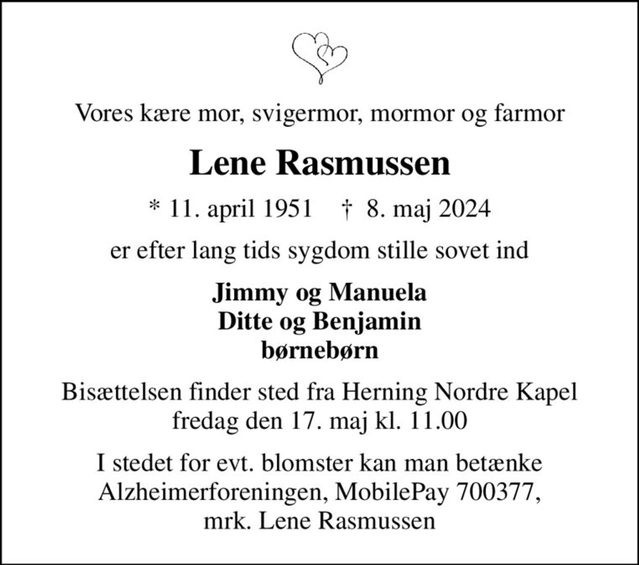Vores kære mor, svigermor, mormor og farmor
Lene Rasmussen
* 11. april 1951    ✝ 8. maj 2024
er efter lang tids sygdom stille sovet ind
Jimmy og Manuela Ditte og Benjamin børnebørn
Bisættelsen finder sted fra Herning Nordre Kapel  fredag den 17. maj kl. 11.00 
I stedet for evt. blomster kan man betænke
					Alzheimerforeningen reg.nr.1551konto10808057mrk. Lene
					Rasmussen
I stedet for evt. blomster kan man betænke Alzheimerforeningen, MobilePay 700377, mrk. Lene Rasmussen