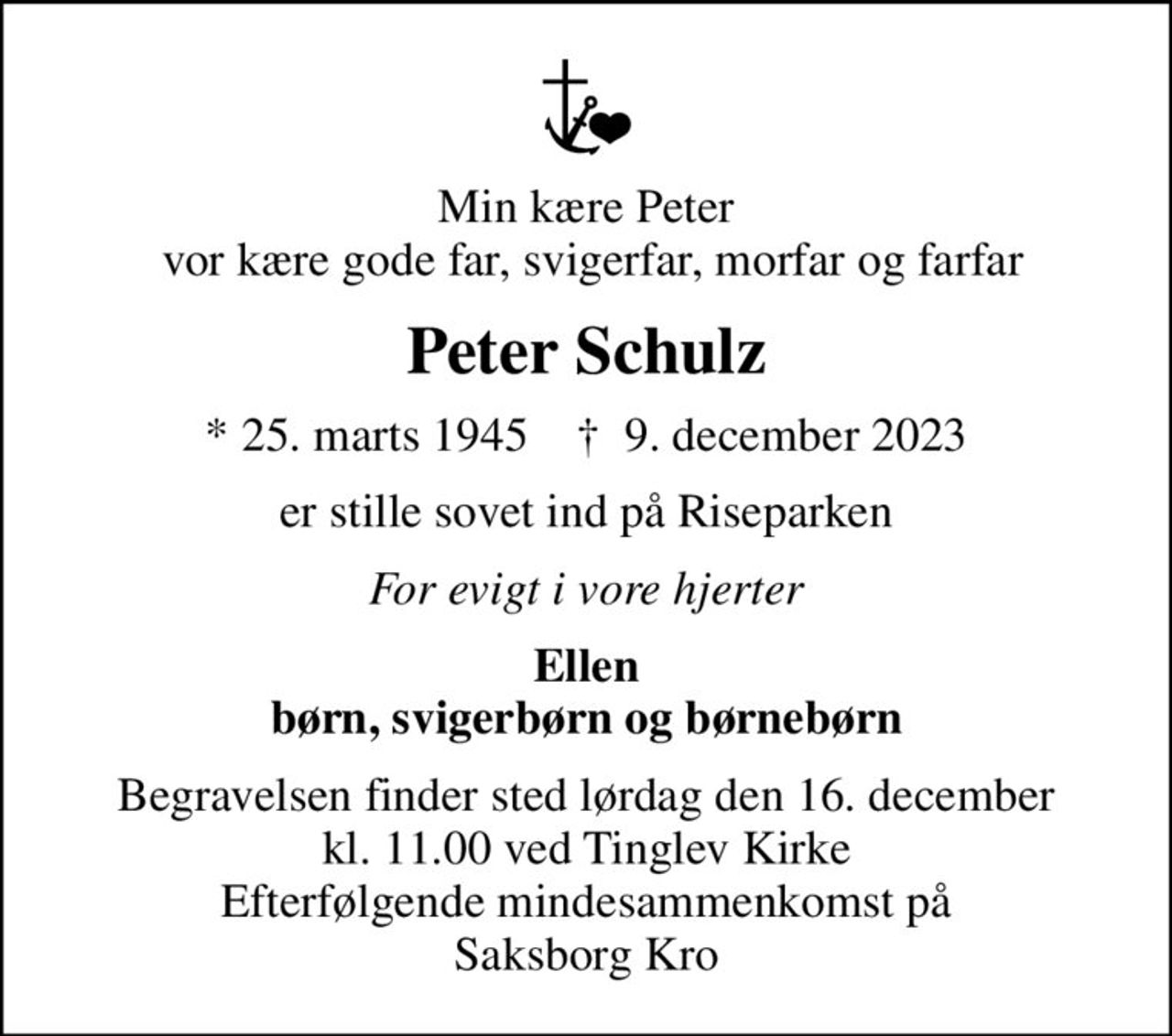 Min kære Peter  vor kære gode far, svigerfar, morfar og farfar
Peter Schulz
* 25. marts 1945    ✝ 9. december 2023
er stille sovet ind på Riseparken
For evigt i vore hjerter
Ellen børn, svigerbørn og børnebørn
Begravelsen finder sted lørdag den 16. december kl. 11.00 ved Tinglev Kirke Efterfølgende mindesammenkomst på Saksborg Kro