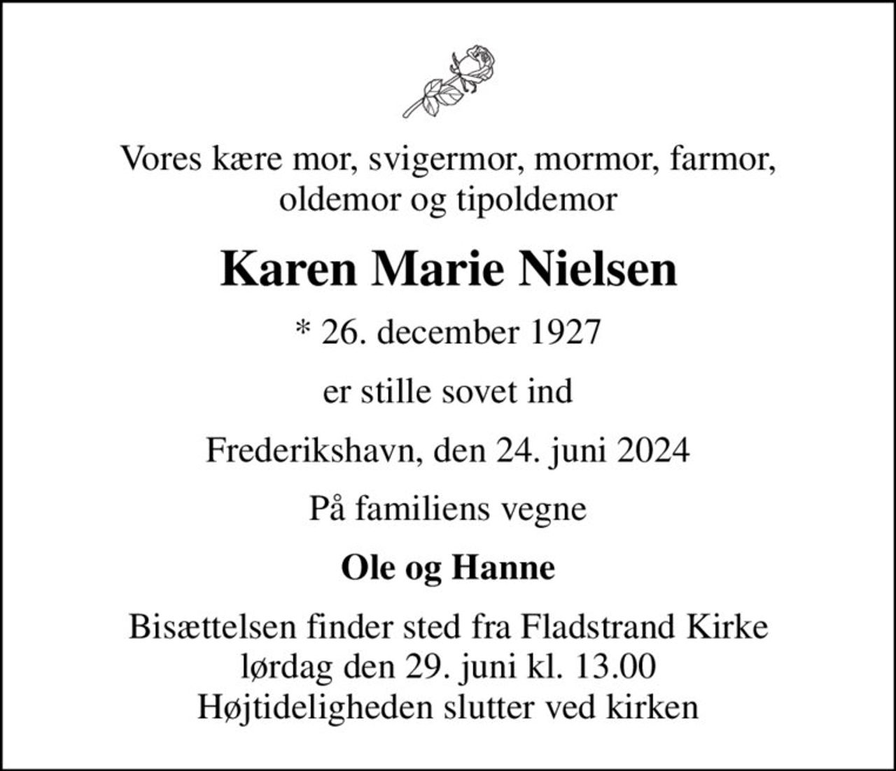 Vores kære mor, svigermor, mormor, farmor, oldemor og tipoldemor
Karen Marie Nielsen
* 26. december 1927
er stille sovet ind
Frederikshavn, den 24. juni 2024
På familiens vegne
Ole og Hanne
Bisættelsen finder sted fra Fladstrand Kirke  lørdag den 29. juni kl. 13.00  Højtideligheden slutter ved kirken