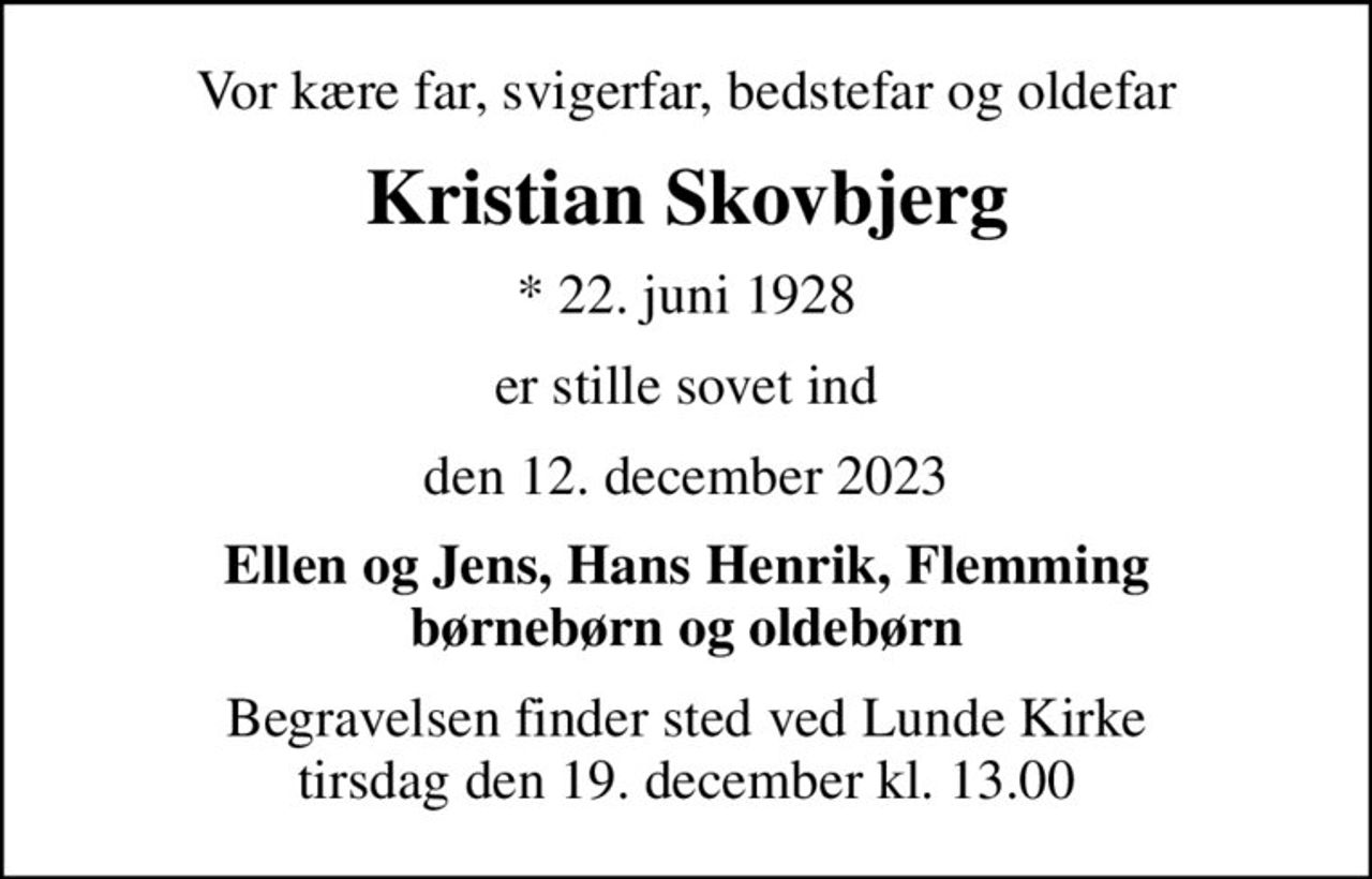 Vor kære far, svigerfar, bedstefar og oldefar
Kristian Skovbjerg
* 22. juni 1928
er stille sovet ind
den 12. december 2023
Ellen og Jens, Hans Henrik, Flemming børnebørn og oldebørn
Begravelsen finder sted ved Lunde Kirke  tirsdag den 19. december kl. 13.00