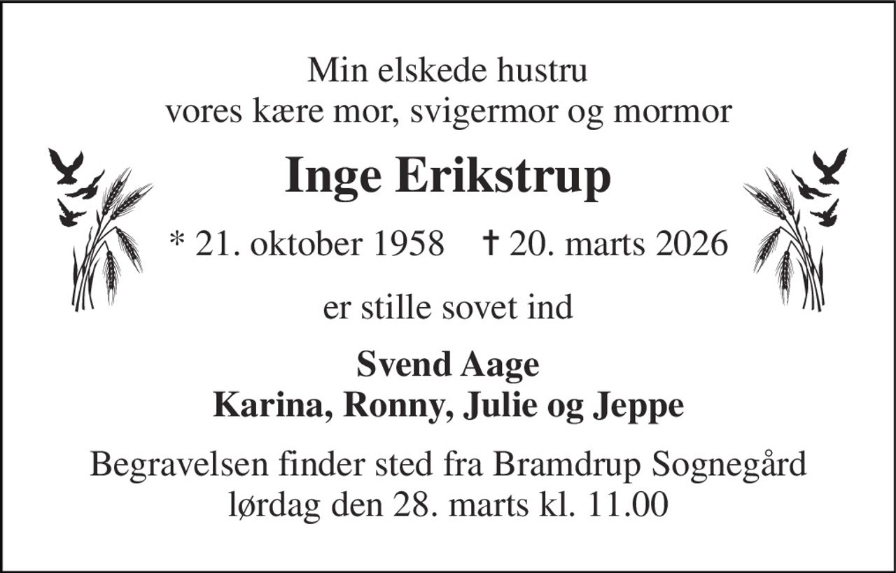 Min elskede hustru vores kære mor, svigermor og mormor 
Inge Erikstrup 
*​ 21. oktober 1958​    ✝​ 20. marts 2026 
er stille sovet ind 
Svend Aage Karina, Ronny, Julie og Jeppe 
Begravelsen finder sted fra Bramdrup Sognegård lørdag den 28. marts kl. 11.00