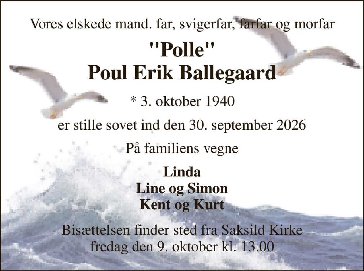 Vores elskede mand. far, svigerfar, farfar og morfar 
"Polle" Poul Erik Ballegaard 
*​ 3. oktober 1940 
er stille sovet ind den 30. september 2026 
På familiens vegne 
Linda Line og Simon Kent og Kurt 
Bisættelsen​ finder sted fra Saksild Kirke​ fredag den 9. oktober​ kl. 13.00