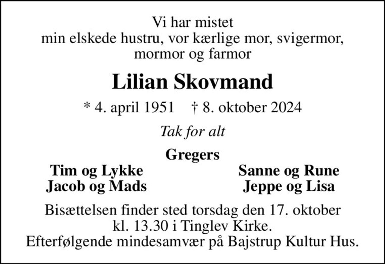 Vi har mistet min elskede hustru, vor kærlige mor, svigermor, mormor og farmor
Lilian Skovmand
* 4. april 1951    ✝ 8. oktober 2024
Tak for alt
Gregers
Tim og Lykke
Sanne og Rune
Jacob og Mads
Jeppe og Lisa
Bisættelsen finder sted torsdag den 17. oktober kl. 13.30 i Tinglev Kirke. Efterfølgende mindesamvær på Bajstrup Kultur Hus.