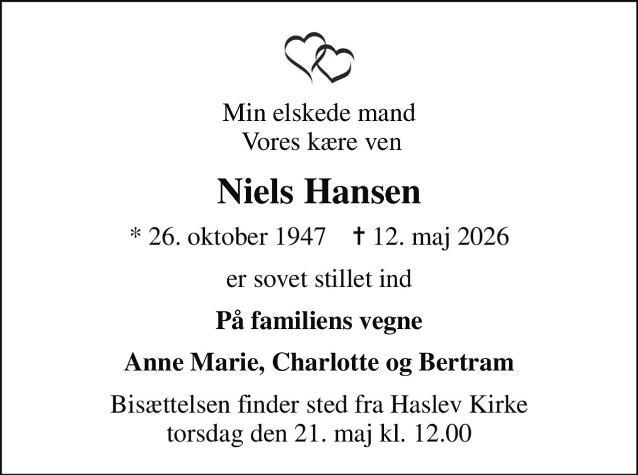 Min elskede mand  Vores kære ven
Niels Hansen
* 26. oktober 1947    ✝ 12. maj 2026
er sovet stillet ind
På familiens vegne
Anne Marie, Charlotte og Bertram
Bisættelsen finder sted fra Haslev Kirke  torsdag den 21. maj kl. 12.00