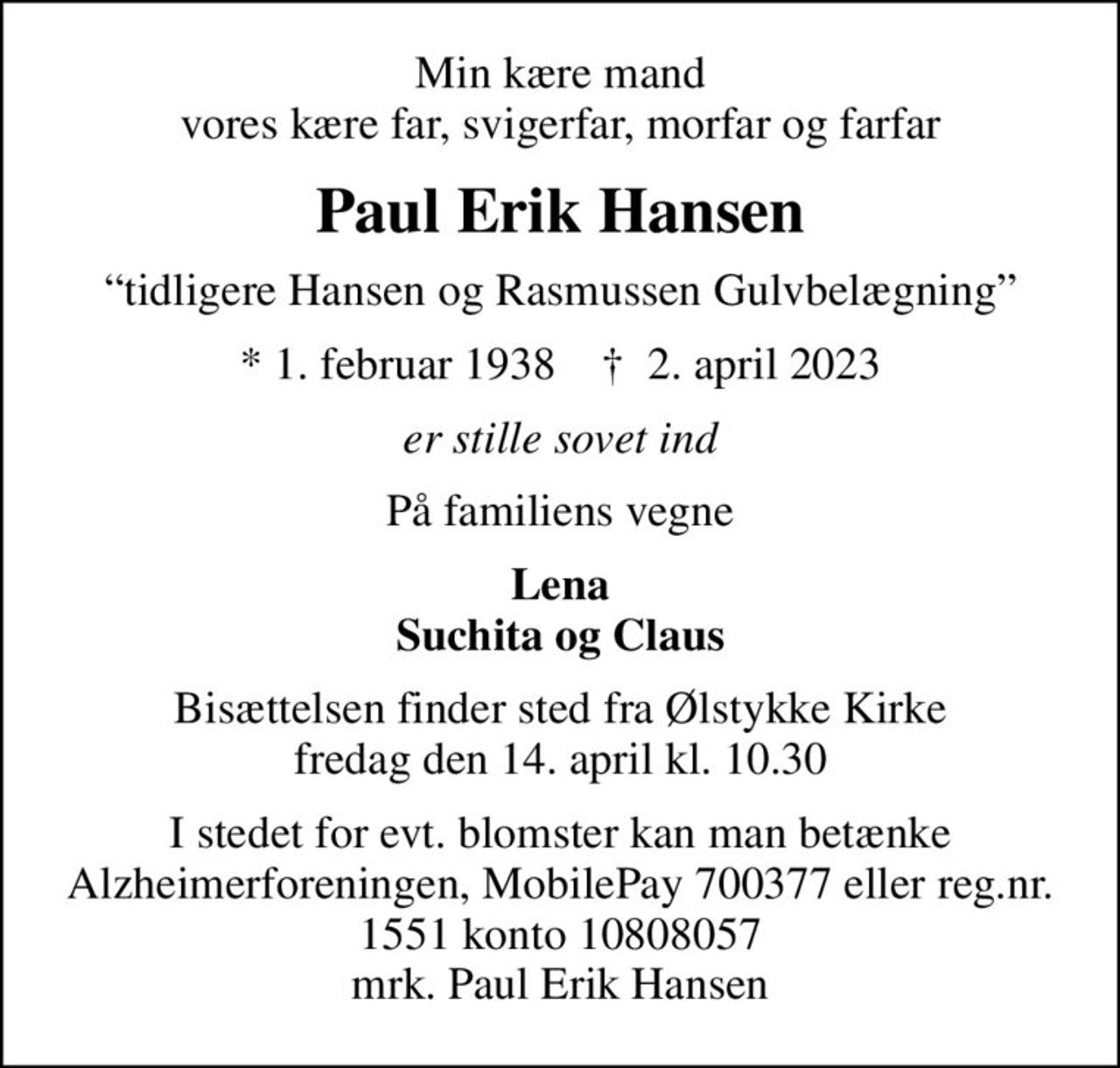 Min kære mand vores kære far, svigerfar, morfar og farfar
Paul Erik Hansen
tidligere Hansen og Rasmussen Gulvbelægning
* 1. februar 1938    ✝ 2. april 2023
er stille sovet ind
På familiens vegne
Lena Suchita og Claus
Bisættelsen finder sted fra Ølstykke Kirke  fredag den 14. april kl. 10.30 
I stedet for evt. blomster kan man betænke
					Alzheimerforeningen reg.nr.1551konto10808057mrk. Paul
					Erik Hansen